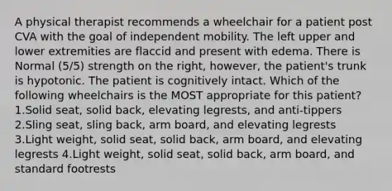 A physical therapist recommends a wheelchair for a patient post CVA with the goal of independent mobility. The left upper and lower extremities are flaccid and present with edema. There is Normal (5/5) strength on the right, however, the patient's trunk is hypotonic. The patient is cognitively intact. Which of the following wheelchairs is the MOST appropriate for this patient? 1.Solid seat, solid back, elevating legrests, and anti-tippers 2.Sling seat, sling back, arm board, and elevating legrests 3.Light weight, solid seat, solid back, arm board, and elevating legrests 4.Light weight, solid seat, solid back, arm board, and standard footrests