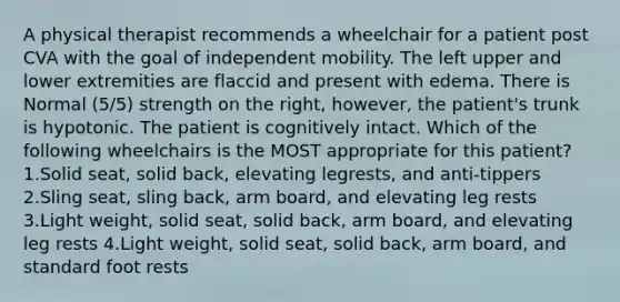 A physical therapist recommends a wheelchair for a patient post CVA with the goal of independent mobility. The left upper and lower extremities are flaccid and present with edema. There is Normal (5/5) strength on the right, however, the patient's trunk is hypotonic. The patient is cognitively intact. Which of the following wheelchairs is the MOST appropriate for this patient? 1.Solid seat, solid back, elevating legrests, and anti-tippers 2.Sling seat, sling back, arm board, and elevating leg rests 3.Light weight, solid seat, solid back, arm board, and elevating leg rests 4.Light weight, solid seat, solid back, arm board, and standard foot rests