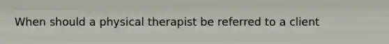 When should a physical therapist be referred to a client