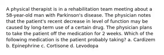 A physical therapist is in a rehabilitation team meeting about a 58-year-old man with Parkinson's disease. The physician notes that the patient's recent decrease in level of function may be caused by long-term use of a certain drug. The physician plans to take the patient off the medication for 2 weeks. Which of the following medication is the patient probably taking? a. Cardizem b. Epinephrine c. Cortisone d. Levodopa