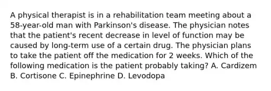 A physical therapist is in a rehabilitation team meeting about a 58-year-old man with Parkinson's disease. The physician notes that the patient's recent decrease in level of function may be caused by long-term use of a certain drug. The physician plans to take the patient off the medication for 2 weeks. Which of the following medication is the patient probably taking? A. Cardizem B. Cortisone C. Epinephrine D. Levodopa