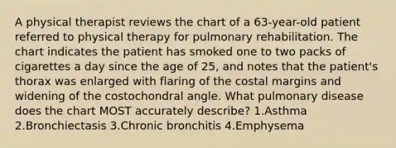 A physical therapist reviews the chart of a 63-year-old patient referred to physical therapy for pulmonary rehabilitation. The chart indicates the patient has smoked one to two packs of cigarettes a day since the age of 25, and notes that the patient's thorax was enlarged with flaring of the costal margins and widening of the costochondral angle. What pulmonary disease does the chart MOST accurately describe? 1.Asthma 2.Bronchiectasis 3.Chronic bronchitis 4.Emphysema