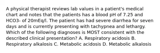 A physical therapist reviews lab values in a patient's medical chart and notes that the patients has a blood pH of 7.25 and HCO3- of 20mEq/l. The patient has had severe diarrhea for seven days and is currently presenting with tachypnea and lethargy. Which of the following diagnoses is MOST consistent with the described clinical presentation? A. Respiratory acidosis B. Respiratory alkalosis C. Metabolic acidosis D. Metabolic alkalosis