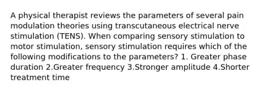 A physical therapist reviews the parameters of several pain modulation theories using transcutaneous electrical nerve stimulation (TENS). When comparing sensory stimulation to motor stimulation, sensory stimulation requires which of the following modifications to the parameters? 1. Greater phase duration 2.Greater frequency 3.Stronger amplitude 4.Shorter treatment time