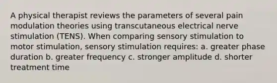 A physical therapist reviews the parameters of several pain modulation theories using transcutaneous electrical nerve stimulation (TENS). When comparing sensory stimulation to motor stimulation, sensory stimulation requires: a. greater phase duration b. greater frequency c. stronger amplitude d. shorter treatment time