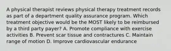 A physical therapist reviews physical therapy treatment records as part of a department quality assurance program. Which treatment objective would be the MOST likely to be reimbursed by a third party payer? A. Promote compliance with exercise activities B. Prevent scar tissue and contractures C. Maintain range of motion D. Improve cardiovascular endurance