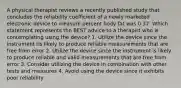 A physical therapist reviews a recently published study that concludes the reliability coefficient of a newly marketed electronic device to measure percent body fat was 0.37. Which statement represents the BEST advice to a therapist who is contemplating using the device? 1. Utilize the device since the instrument tis likely to produce reliable measurements that are free from error 2. Utilize the device since the instrument is likely to produce reliable and valid measurements that are free from error 3. Consider utilizing the device in combination with other tests and measures 4. Avoid using the device since it exhibits poor reliability