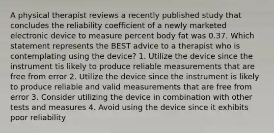 A physical therapist reviews a recently published study that concludes the reliability coefficient of a newly marketed electronic device to measure percent body fat was 0.37. Which statement represents the BEST advice to a therapist who is contemplating using the device? 1. Utilize the device since the instrument tis likely to produce reliable measurements that are free from error 2. Utilize the device since the instrument is likely to produce reliable and valid measurements that are free from error 3. Consider utilizing the device in combination with other tests and measures 4. Avoid using the device since it exhibits poor reliability