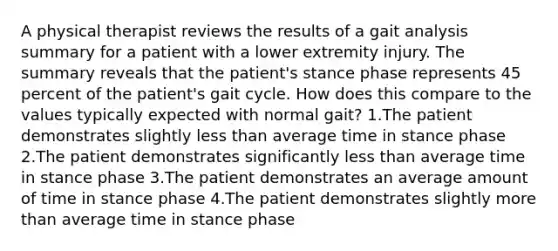 A physical therapist reviews the results of a gait analysis summary for a patient with a lower extremity injury. The summary reveals that the patient's stance phase represents 45 percent of the patient's gait cycle. How does this compare to the values typically expected with normal gait? 1.The patient demonstrates slightly less than average time in stance phase 2.The patient demonstrates significantly less than average time in stance phase 3.The patient demonstrates an average amount of time in stance phase 4.The patient demonstrates slightly more than average time in stance phase