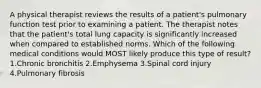 A physical therapist reviews the results of a patient's pulmonary function test prior to examining a patient. The therapist notes that the patient's total lung capacity is significantly increased when compared to established norms. Which of the following medical conditions would MOST likely produce this type of result? 1.Chronic bronchitis 2.Emphysema 3.Spinal cord injury 4.Pulmonary fibrosis