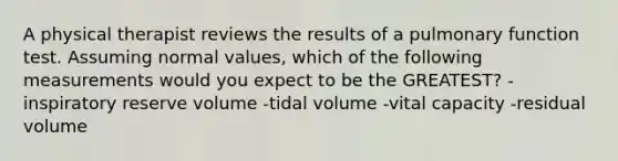 A physical therapist reviews the results of a pulmonary function test. Assuming normal values, which of the following measurements would you expect to be the GREATEST? -inspiratory reserve volume -tidal volume -vital capacity -residual volume