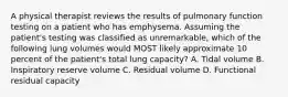 A physical therapist reviews the results of pulmonary function testing on a patient who has emphysema. Assuming the patient's testing was classified as unremarkable, which of the following lung volumes would MOST likely approximate 10 percent of the patient's total lung capacity? A. Tidal volume B. Inspiratory reserve volume C. Residual volume D. Functional residual capacity