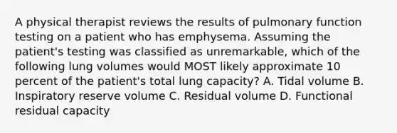 A physical therapist reviews the results of pulmonary function testing on a patient who has emphysema. Assuming the patient's testing was classified as unremarkable, which of the following lung volumes would MOST likely approximate 10 percent of the patient's total lung capacity? A. Tidal volume B. Inspiratory reserve volume C. Residual volume D. Functional residual capacity