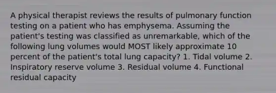 A physical therapist reviews the results of pulmonary function testing on a patient who has emphysema. Assuming the patient's testing was classified as unremarkable, which of the following lung volumes would MOST likely approximate 10 percent of the patient's total lung capacity? 1. Tidal volume 2. Inspiratory reserve volume 3. Residual volume 4. Functional residual capacity