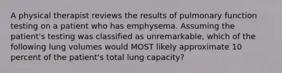 A physical therapist reviews the results of pulmonary function testing on a patient who has emphysema. Assuming the patient's testing was classified as unremarkable, which of the following lung volumes would MOST likely approximate 10 percent of the patient's total lung capacity?