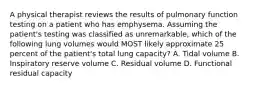 A physical therapist reviews the results of pulmonary function testing on a patient who has emphysema. Assuming the patient's testing was classified as unremarkable, which of the following lung volumes would MOST likely approximate 25 percent of the patient's total lung capacity? A. Tidal volume B. Inspiratory reserve volume C. Residual volume D. Functional residual capacity