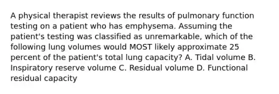 A physical therapist reviews the results of pulmonary function testing on a patient who has emphysema. Assuming the patient's testing was classified as unremarkable, which of the following lung volumes would MOST likely approximate 25 percent of the patient's total lung capacity? A. Tidal volume B. Inspiratory reserve volume C. Residual volume D. Functional residual capacity