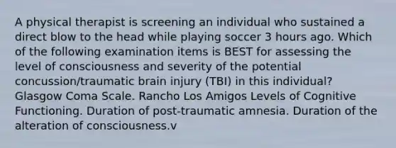 A physical therapist is screening an individual who sustained a direct blow to the head while playing soccer 3 hours ago. Which of the following examination items is BEST for assessing the level of consciousness and severity of the potential concussion/traumatic brain injury (TBI) in this individual? Glasgow Coma Scale. Rancho Los Amigos Levels of Cognitive Functioning. Duration of post-traumatic amnesia. Duration of the alteration of consciousness.v