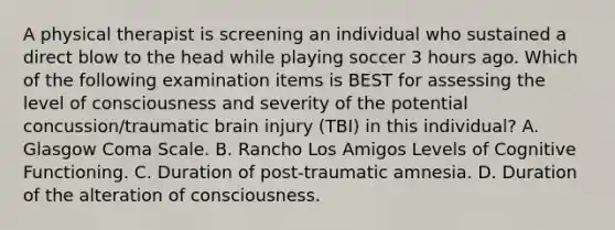 A physical therapist is screening an individual who sustained a direct blow to the head while playing soccer 3 hours ago. Which of the following examination items is BEST for assessing the level of consciousness and severity of the potential concussion/traumatic brain injury (TBI) in this individual? A. Glasgow Coma Scale. B. Rancho Los Amigos Levels of Cognitive Functioning. C. Duration of post-traumatic amnesia. D. Duration of the alteration of consciousness.