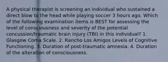 A physical therapist is screening an individual who sustained a direct blow to the head while playing soccer 3 hours ago. Which of the following examination items is BEST for assessing the level of consciousness and severity of the potential concussion/traumatic brain injury (TBI) in this individual? 1. Glasgow Coma Scale. 2. Rancho Los Amigos Levels of Cognitive Functioning. 3. Duration of post-traumatic amnesia. 4. Duration of the alteration of consciousness.