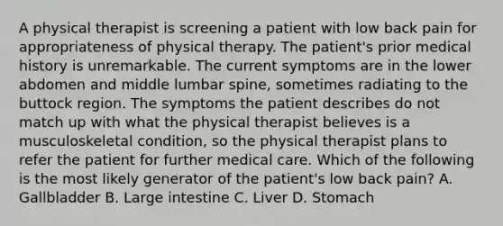 A physical therapist is screening a patient with low back pain for appropriateness of physical therapy. The patient's prior medical history is unremarkable. The current symptoms are in the lower abdomen and middle lumbar spine, sometimes radiating to the buttock region. The symptoms the patient describes do not match up with what the physical therapist believes is a musculoskeletal condition, so the physical therapist plans to refer the patient for further medical care. Which of the following is the most likely generator of the patient's low back pain? A. Gallbladder B. Large intestine C. Liver D. Stomach