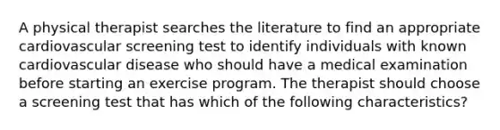 A physical therapist searches the literature to find an appropriate cardiovascular screening test to identify individuals with known cardiovascular disease who should have a medical examination before starting an exercise program. The therapist should choose a screening test that has which of the following characteristics?