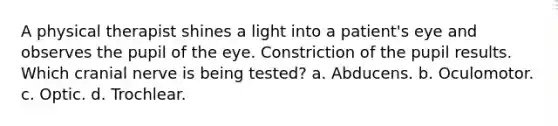 A physical therapist shines a light into a patient's eye and observes the pupil of the eye. Constriction of the pupil results. Which cranial nerve is being tested? a. Abducens. b. Oculomotor. c. Optic. d. Trochlear.