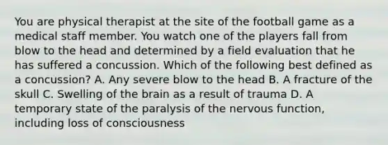 You are physical therapist at the site of the football game as a medical staff member. You watch one of the players fall from blow to the head and determined by a field evaluation that he has suffered a concussion. Which of the following best defined as a concussion? A. Any severe blow to the head B. A fracture of the skull C. Swelling of the brain as a result of trauma D. A temporary state of the paralysis of the nervous function, including loss of consciousness