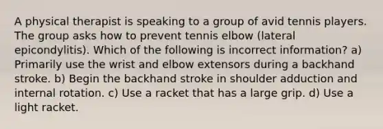 A physical therapist is speaking to a group of avid tennis players. The group asks how to prevent tennis elbow (lateral epicondylitis). Which of the following is incorrect information? a) Primarily use the wrist and elbow extensors during a backhand stroke. b) Begin the backhand stroke in shoulder adduction and internal rotation. c) Use a racket that has a large grip. d) Use a light racket.