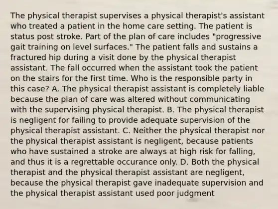 The physical therapist supervises a physical therapist's assistant who treated a patient in the home care setting. The patient is status post stroke. Part of the plan of care includes "progressive gait training on level surfaces." The patient falls and sustains a fractured hip during a visit done by the physical therapist assistant. The fall occurred when the assistant took the patient on the stairs for the first time. Who is the responsible party in this case? A. The physical therapist assistant is completely liable because the plan of care was altered without communicating with the supervising physical therapist. B. The physical therapist is negligent for failing to provide adequate supervision of the physical therapist assistant. C. Neither the physical therapist nor the physical therapist assistant is negligent, because patients who have sustained a stroke are always at high risk for falling, and thus it is a regrettable occurance only. D. Both the physical therapist and the physical therapist assistant are negligent, because the physical therapist gave inadequate supervision and the physical therapist assistant used poor judgment