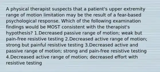 A physical therapist suspects that a patient's upper extremity range of motion limitation may be the result of a fear-based psychological response. Which of the following examination findings would be MOST consistent with the therapist's hypothesis? 1.Decreased passive range of motion; weak but pain-free resistive testing 2.Decreased active range of motion; strong but painful resistive testing 3.Decreased active and passive range of motion; strong and pain-free resistive testing 4.Decreased active range of motion; decreased effort with resistive testing