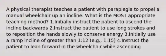 A physical therapist teaches a patient with paraplegia to propel a manual wheelchair up an incline. What is the MOST appropriate teaching method? 1.Initially instruct the patient to ascend the incline backwards 2.Instruct the patient to use long strokes and to reposition the hands slowly to conserve energy 3.Initially use a ramp incline of greater than 1:12 (e.g., 1:15) 4.Instruct the patient to lean forward in the wheelchair while ascending