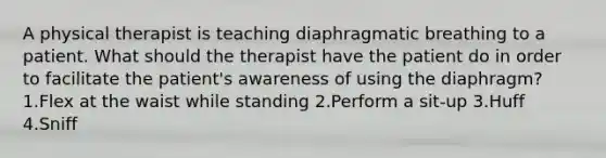 A physical therapist is teaching diaphragmatic breathing to a patient. What should the therapist have the patient do in order to facilitate the patient's awareness of using the diaphragm? 1.Flex at the waist while standing 2.Perform a sit-up 3.Huff 4.Sniff