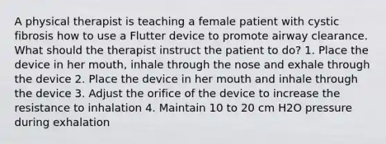 A physical therapist is teaching a female patient with cystic fibrosis how to use a Flutter device to promote airway clearance. What should the therapist instruct the patient to do? 1. Place the device in her mouth, inhale through the nose and exhale through the device 2. Place the device in her mouth and inhale through the device 3. Adjust the orifice of the device to increase the resistance to inhalation 4. Maintain 10 to 20 cm H2O pressure during exhalation