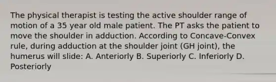 The physical therapist is testing the active shoulder range of motion of a 35 year old male patient. The PT asks the patient to move the shoulder in adduction. According to Concave-Convex rule, during adduction at the shoulder joint (GH joint), the humerus will slide: A. Anteriorly B. Superiorly C. Inferiorly D. Posteriorly