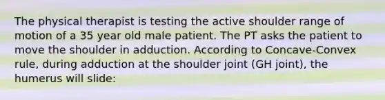 The physical therapist is testing the active shoulder range of motion of a 35 year old male patient. The PT asks the patient to move the shoulder in adduction. According to Concave-Convex rule, during adduction at the shoulder joint (GH joint), the humerus will slide: