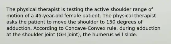 The physical therapist is testing the active shoulder range of motion of a 45-year-old female patient. The physical therapist asks the patient to move the shoulder to 150 degrees of adduction. According to Concave-Convex rule, during adduction at the shoulder joint (GH joint), the humerus will slide: