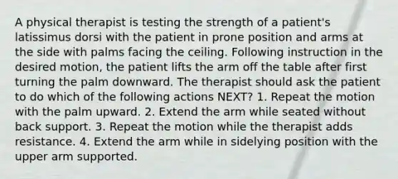 A physical therapist is testing the strength of a patient's latissimus dorsi with the patient in prone position and arms at the side with palms facing the ceiling. Following instruction in the desired motion, the patient lifts the arm off the table after first turning the palm downward. The therapist should ask the patient to do which of the following actions NEXT? 1. Repeat the motion with the palm upward. 2. Extend the arm while seated without back support. 3. Repeat the motion while the therapist adds resistance. 4. Extend the arm while in sidelying position with the upper arm supported.