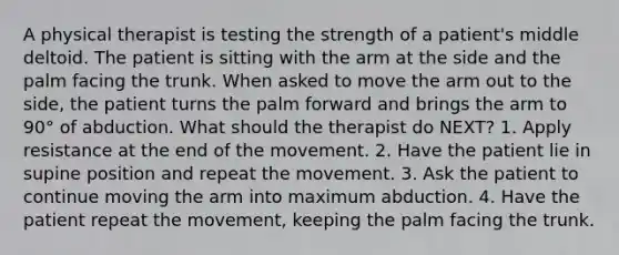 A physical therapist is testing the strength of a patient's middle deltoid. The patient is sitting with the arm at the side and the palm facing the trunk. When asked to move the arm out to the side, the patient turns the palm forward and brings the arm to 90° of abduction. What should the therapist do NEXT? 1. Apply resistance at the end of the movement. 2. Have the patient lie in supine position and repeat the movement. 3. Ask the patient to continue moving the arm into maximum abduction. 4. Have the patient repeat the movement, keeping the palm facing the trunk.