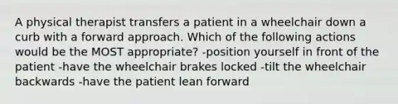 A physical therapist transfers a patient in a wheelchair down a curb with a forward approach. Which of the following actions would be the MOST appropriate? -position yourself in front of the patient -have the wheelchair brakes locked -tilt the wheelchair backwards -have the patient lean forward