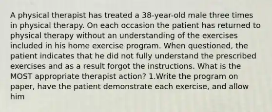 A physical therapist has treated a 38-year-old male three times in physical therapy. On each occasion the patient has returned to physical therapy without an understanding of the exercises included in his home exercise program. When questioned, the patient indicates that he did not fully understand the prescribed exercises and as a result forgot the instructions. What is the MOST appropriate therapist action? 1.Write the program on paper, have the patient demonstrate each exercise, and allow him