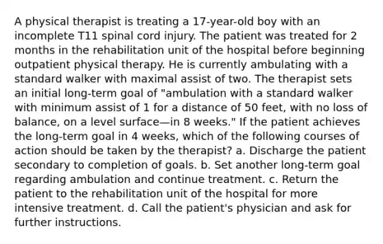 A physical therapist is treating a 17-year-old boy with an incomplete T11 spinal cord injury. The patient was treated for 2 months in the rehabilitation unit of the hospital before beginning outpatient physical therapy. He is currently ambulating with a standard walker with maximal assist of two. The therapist sets an initial long-term goal of "ambulation with a standard walker with minimum assist of 1 for a distance of 50 feet, with no loss of balance, on a level surface—in 8 weeks." If the patient achieves the long-term goal in 4 weeks, which of the following courses of action should be taken by the therapist? a. Discharge the patient secondary to completion of goals. b. Set another long-term goal regarding ambulation and continue treatment. c. Return the patient to the rehabilitation unit of the hospital for more intensive treatment. d. Call the patient's physician and ask for further instructions.