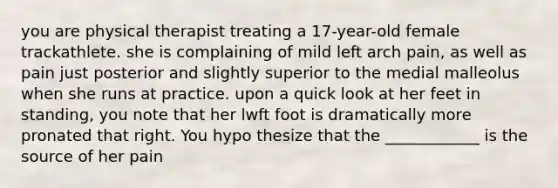 you are physical therapist treating a 17-year-old female trackathlete. she is complaining of mild left arch pain, as well as pain just posterior and slightly superior to the medial malleolus when she runs at practice. upon a quick look at her feet in standing, you note that her lwft foot is dramatically more pronated that right. You hypo thesize that the ____________ is the source of her pain