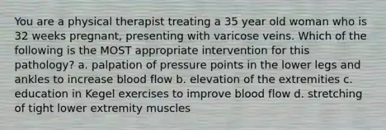 You are a physical therapist treating a 35 year old woman who is 32 weeks pregnant, presenting with varicose veins. Which of the following is the MOST appropriate intervention for this pathology? a. palpation of pressure points in the lower legs and ankles to increase blood flow b. elevation of the extremities c. education in Kegel exercises to improve blood flow d. stretching of tight lower extremity muscles