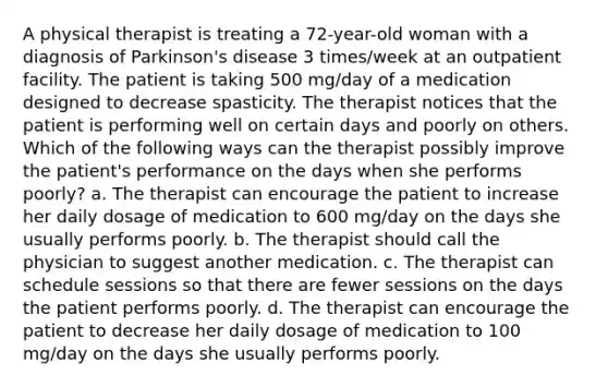 A physical therapist is treating a 72-year-old woman with a diagnosis of Parkinson's disease 3 times/week at an outpatient facility. The patient is taking 500 mg/day of a medication designed to decrease spasticity. The therapist notices that the patient is performing well on certain days and poorly on others. Which of the following ways can the therapist possibly improve the patient's performance on the days when she performs poorly? a. The therapist can encourage the patient to increase her daily dosage of medication to 600 mg/day on the days she usually performs poorly. b. The therapist should call the physician to suggest another medication. c. The therapist can schedule sessions so that there are fewer sessions on the days the patient performs poorly. d. The therapist can encourage the patient to decrease her daily dosage of medication to 100 mg/day on the days she usually performs poorly.