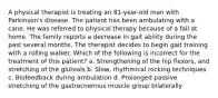 A physical therapist is treating an 81-year-old man with Parkinson's disease. The patient has been ambulating with a cane. He was referred to physical therapy because of a fall at home. The family reports a decrease in gait ability during the past several months. The therapist decides to begin gait training with a rolling walker. Which of the following is incorrect for the treatment of this patient? a. Strengthening of the hip flexors, and stretching of the gluteals b. Slow, rhythmical rocking techniques c. Biofeedback during ambulation d. Prolonged passive stretching of the gastrocnemius muscle group bilaterally