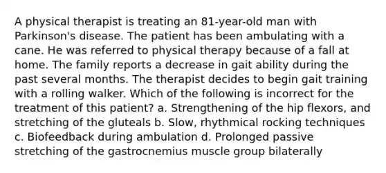 A physical therapist is treating an 81-year-old man with Parkinson's disease. The patient has been ambulating with a cane. He was referred to physical therapy because of a fall at home. The family reports a decrease in gait ability during the past several months. The therapist decides to begin gait training with a rolling walker. Which of the following is incorrect for the treatment of this patient? a. Strengthening of the hip flexors, and stretching of the gluteals b. Slow, rhythmical rocking techniques c. Biofeedback during ambulation d. Prolonged passive stretching of the gastrocnemius muscle group bilaterally