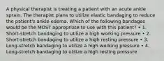 A physical therapist is treating a patient with an acute ankle sprain. The therapist plans to utilize elastic bandaging to reduce the patient's ankle edema. Which of the following bandages would be the MOST appropriate to use with this patient? • 1. Short-stretch bandaging to utilize a high working pressure • 2. Short-stretch bandaging to utilize a high resting pressure • 3. Long-stretch bandaging to utilize a high working pressure • 4. Long-stretch bandaging to utilize a high resting pressure