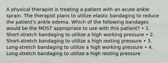 A physical therapist is treating a patient with an acute ankle sprain. The therapist plans to utilize elastic bandaging to reduce the patient's ankle edema. Which of the following bandages would be the MOST appropriate to use with this patient? • 1. Short-stretch bandaging to utilize a high working pressure • 2. Short-stretch bandaging to utilize a high resting pressure • 3. Long-stretch bandaging to utilize a high working pressure • 4. Long-stretch bandaging to utilize a high resting pressure