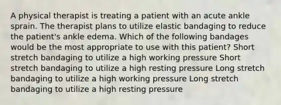 A physical therapist is treating a patient with an acute ankle sprain. The therapist plans to utilize elastic bandaging to reduce the patient's ankle edema. Which of the following bandages would be the most appropriate to use with this patient? Short stretch bandaging to utilize a high working pressure Short stretch bandaging to utilize a high resting pressure Long stretch bandaging to utilize a high working pressure Long stretch bandaging to utilize a high resting pressure